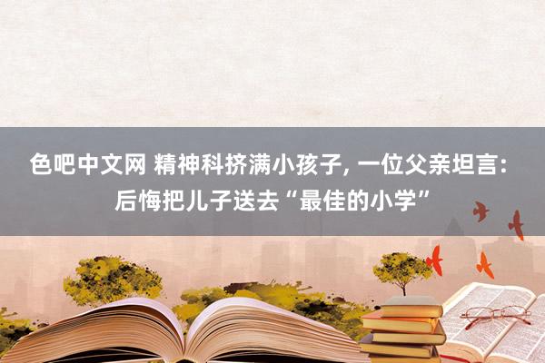 色吧中文网 精神科挤满小孩子， 一位父亲坦言: 后悔把儿子送去“最佳的小学”