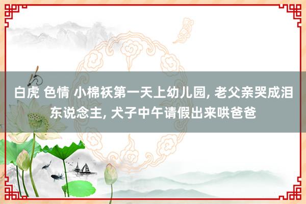 白虎 色情 小棉袄第一天上幼儿园， 老父亲哭成泪东说念主， 犬子中午请假出来哄爸爸