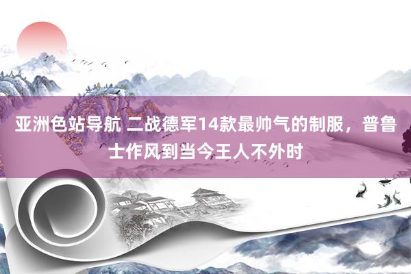 亚洲色站导航 二战德军14款最帅气的制服，普鲁士作风到当今王人不外时