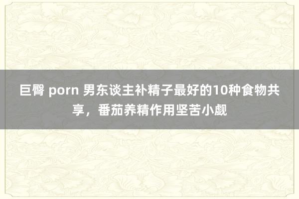 巨臀 porn 男东谈主补精子最好的10种食物共享，番茄养精作用坚苦小觑