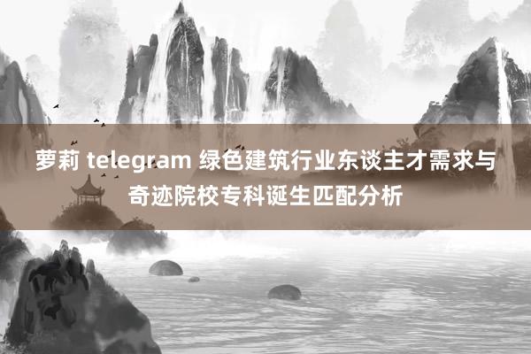 萝莉 telegram 绿色建筑行业东谈主才需求与奇迹院校专科诞生匹配分析