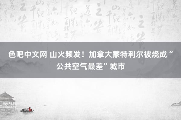 色吧中文网 山火频发！加拿大蒙特利尔被烧成“公共空气最差”城市