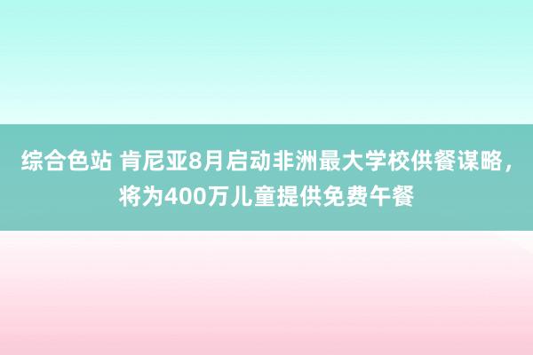 综合色站 肯尼亚8月启动非洲最大学校供餐谋略，将为400万儿童提供免费午餐