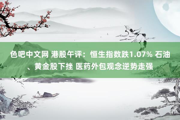 色吧中文网 港股午评：恒生指数跌1.07% 石油、黄金股下挫 医药外包观念逆势走强