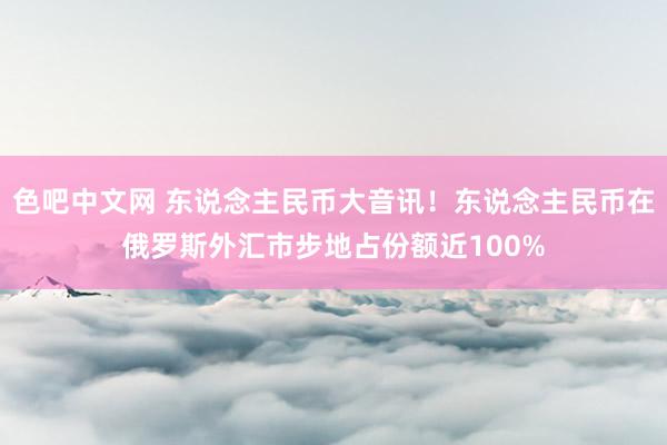 色吧中文网 东说念主民币大音讯！东说念主民币在俄罗斯外汇市步地占份额近100%