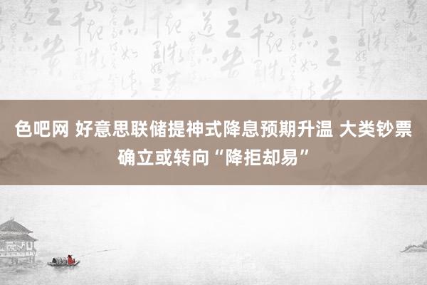 色吧网 好意思联储提神式降息预期升温 大类钞票确立或转向“降拒却易”