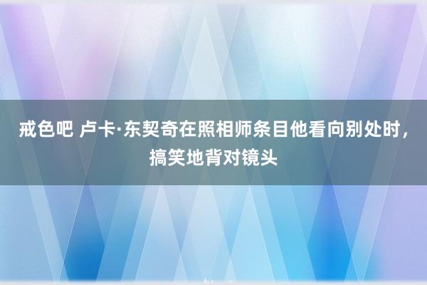 戒色吧 卢卡·东契奇在照相师条目他看向别处时，搞笑地背对镜头