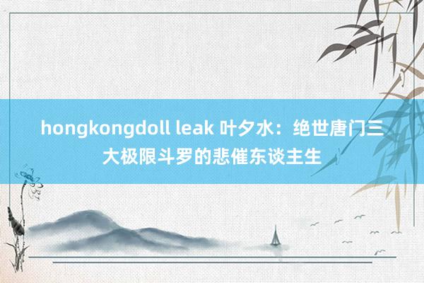 hongkongdoll leak 叶夕水：绝世唐门三大极限斗罗的悲催东谈主生