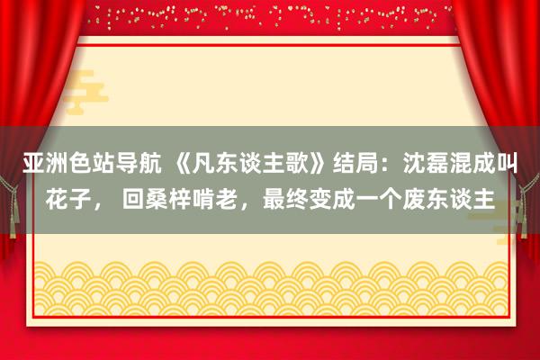 亚洲色站导航 《凡东谈主歌》结局：沈磊混成叫花子， 回桑梓啃老，最终变成一个废东谈主