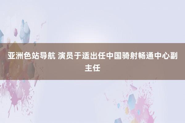 亚洲色站导航 演员于适出任中国骑射畅通中心副主任