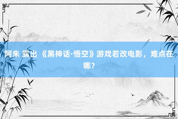 阿朱 露出 《黑神话·悟空》游戏若改电影，难点在哪？