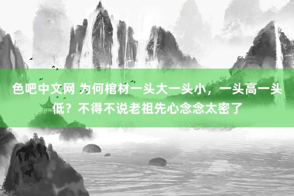 色吧中文网 为何棺材一头大一头小，一头高一头低？不得不说老祖先心念念太密了