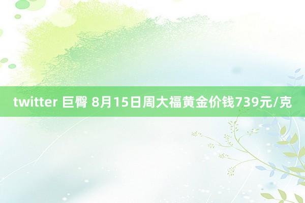 twitter 巨臀 8月15日周大福黄金价钱739元/克