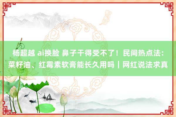 杨超越 ai换脸 鼻子干得受不了！民间热点法：菜籽油、红霉素软膏能长久用吗｜网红说法求真