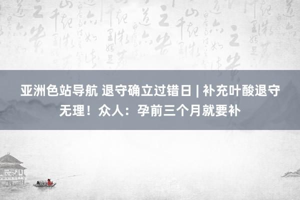 亚洲色站导航 退守确立过错日 | 补充叶酸退守无理！众人：孕前三个月就要补