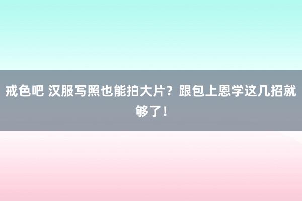 戒色吧 汉服写照也能拍大片？跟包上恩学这几招就够了！