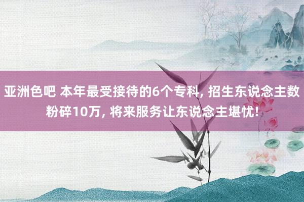 亚洲色吧 本年最受接待的6个专科， 招生东说念主数粉碎10万， 将来服务让东说念主堪忧!