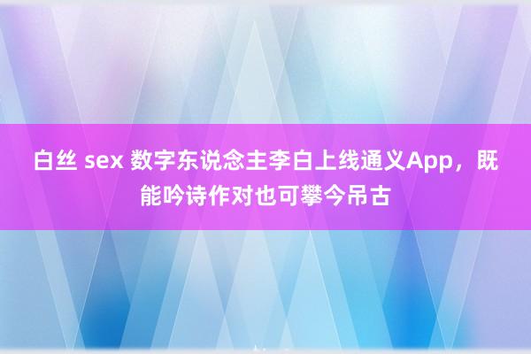 白丝 sex 数字东说念主李白上线通义App，既能吟诗作对也可攀今吊古