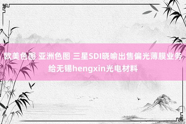 欧美色图 亚洲色图 三星SDI晓喻出售偏光薄膜业务给无锡hengxin光电材料