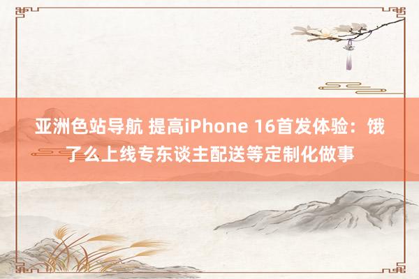 亚洲色站导航 提高iPhone 16首发体验：饿了么上线专东谈主配送等定制化做事