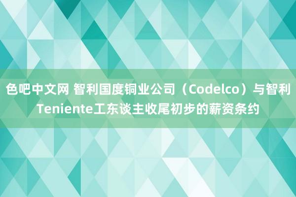 色吧中文网 智利国度铜业公司（Codelco）与智利Teniente工东谈主收尾初步的薪资条约