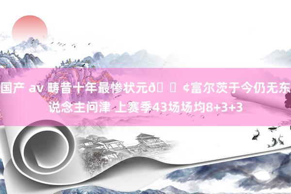 国产 av 畴昔十年最惨状元😢富尔茨于今仍无东说念主问津 上赛季43场场均8+3+3