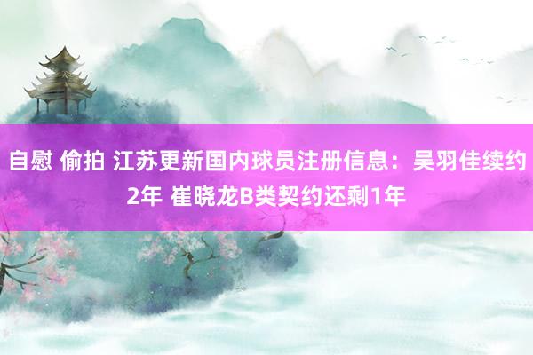 自慰 偷拍 江苏更新国内球员注册信息：吴羽佳续约2年 崔晓龙B类契约还剩1年