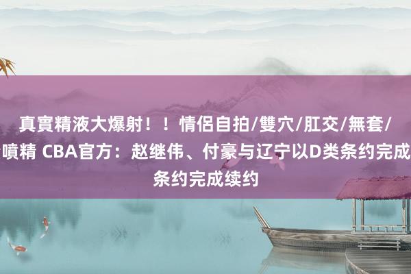 真實精液大爆射！！情侶自拍/雙穴/肛交/無套/大量噴精 CBA官方：赵继伟、付豪与辽宁以D类条约完成续约