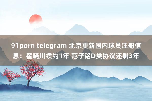 91porn telegram 北京更新国内球员注册信息：翟晓川续约1年 范子铭D类协议还剩3年