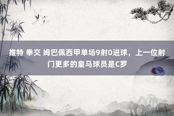 推特 拳交 姆巴佩西甲单场9射0进球，上一位射门更多的皇马球员是C罗