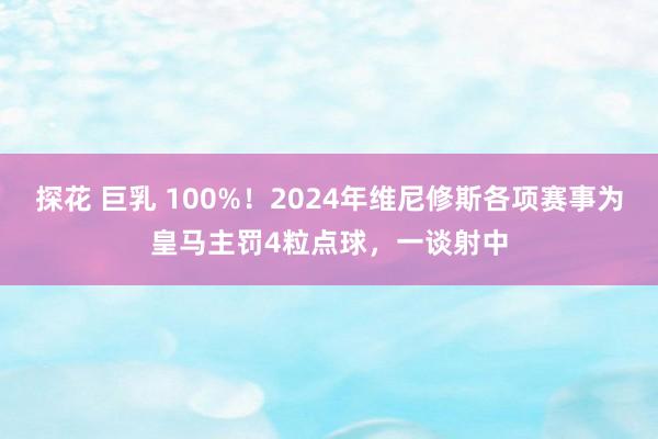 探花 巨乳 100%！2024年维尼修斯各项赛事为皇马主罚4粒点球，一谈射中