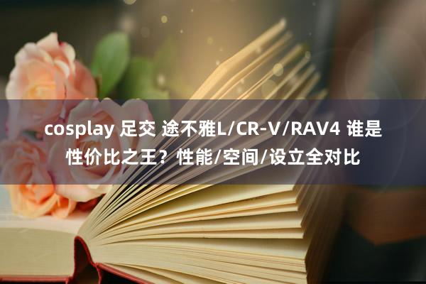 cosplay 足交 途不雅L/CR-V/RAV4 谁是性价比之王？性能/空间/设立全对比