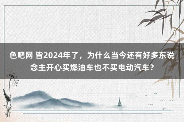 色吧网 皆2024年了，为什么当今还有好多东说念主开心买燃油车也不买电动汽车？