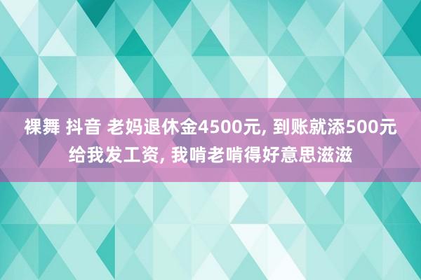 裸舞 抖音 老妈退休金4500元， 到账就添500元给我发工资， 我啃老啃得好意思滋滋