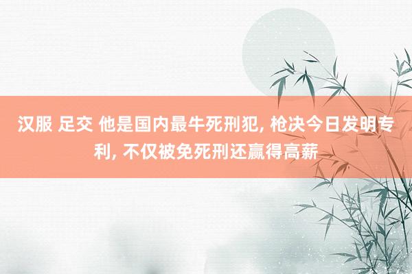 汉服 足交 他是国内最牛死刑犯， 枪决今日发明专利， 不仅被免死刑还赢得高薪