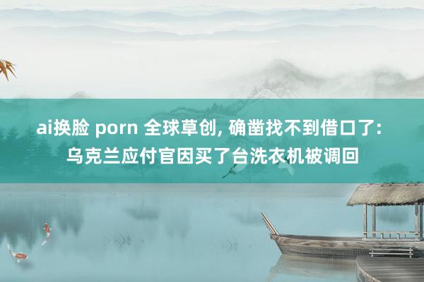 ai换脸 porn 全球草创， 确凿找不到借口了: 乌克兰应付官因买了台洗衣机被调回