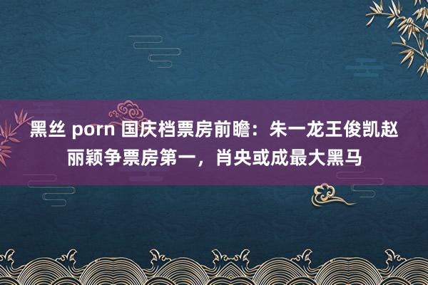 黑丝 porn 国庆档票房前瞻：朱一龙王俊凯赵丽颖争票房第一，肖央或成最大黑马