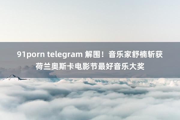 91porn telegram 解围！音乐家舒楠斩获荷兰奥斯卡电影节最好音乐大奖