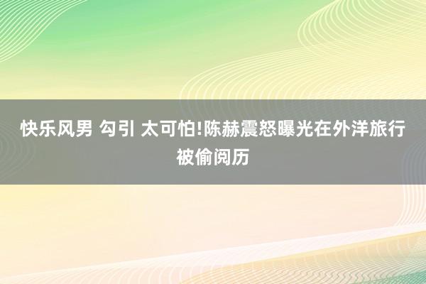 快乐风男 勾引 太可怕!陈赫震怒曝光在外洋旅行被偷阅历