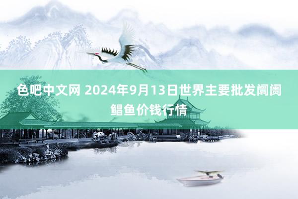 色吧中文网 2024年9月13日世界主要批发阛阓鲳鱼价钱行情