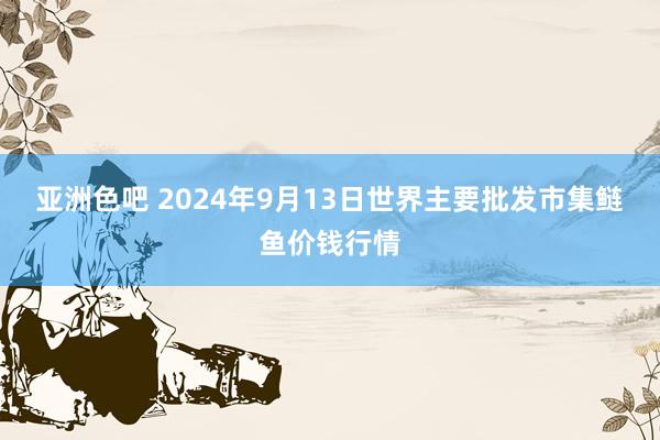 亚洲色吧 2024年9月13日世界主要批发市集鲢鱼价钱行情