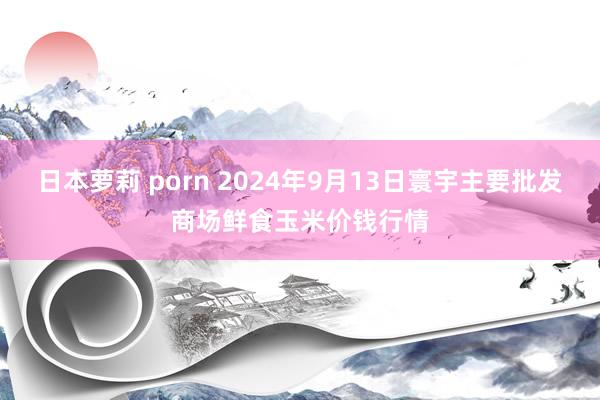 日本萝莉 porn 2024年9月13日寰宇主要批发商场鲜食玉米价钱行情