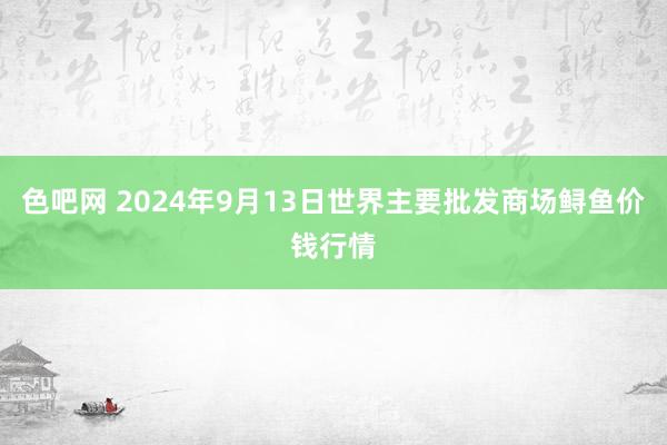 色吧网 2024年9月13日世界主要批发商场鲟鱼价钱行情