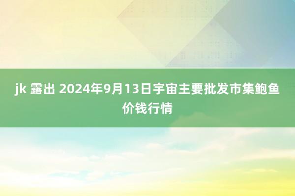 jk 露出 2024年9月13日宇宙主要批发市集鲍鱼价钱行情