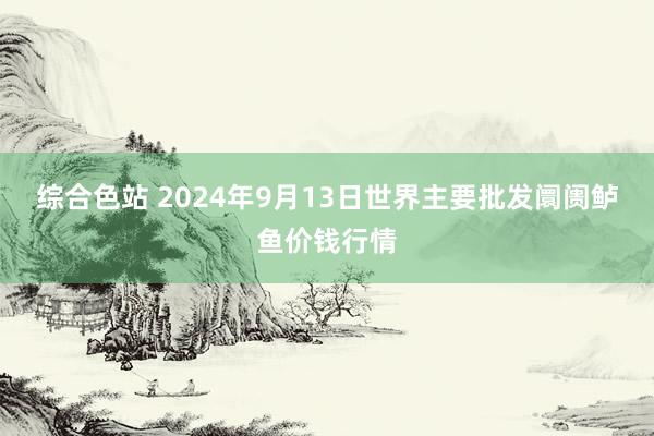 综合色站 2024年9月13日世界主要批发阛阓鲈鱼价钱行情