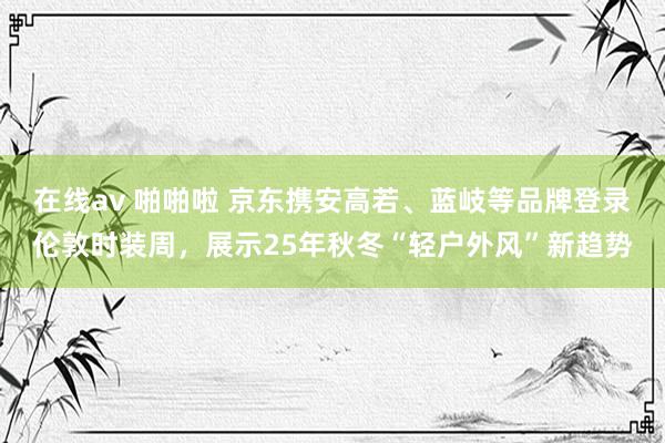 在线av 啪啪啦 京东携安高若、蓝岐等品牌登录伦敦时装周，展示25年秋冬“轻户外风”新趋势