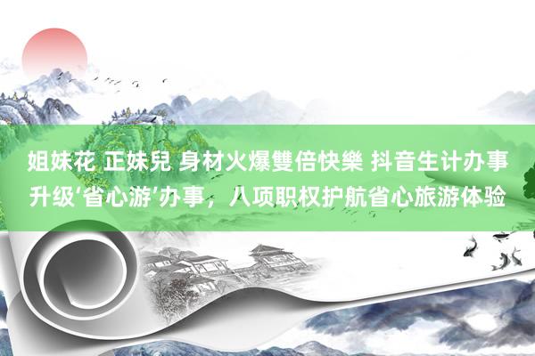 姐妹花 正妹兒 身材火爆雙倍快樂 抖音生计办事升级‘省心游’办事，八项职权护航省心旅游体验