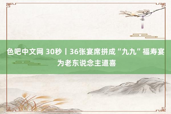 色吧中文网 30秒丨36张宴席拼成“九九”福寿宴 为老东说念主道喜