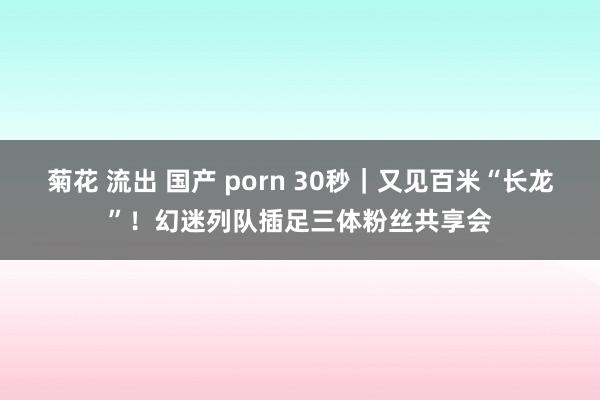 菊花 流出 国产 porn 30秒｜又见百米“长龙”！幻迷列队插足三体粉丝共享会