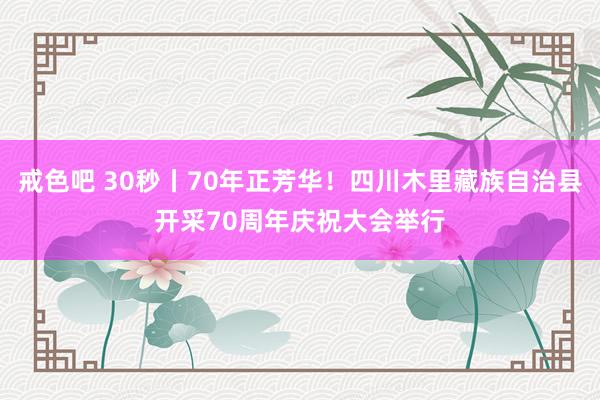 戒色吧 30秒丨70年正芳华！四川木里藏族自治县开采70周年庆祝大会举行